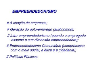 EEMMPPRREEEENNDDEEDDOORRIISSMMOO 
# A criação de empresas; 
# Geração do auto-emprego (autônomos); 
# Intra-empreendedorismo (quando o empregado 
assume a sua dimensão empreendedora); 
# Empreendedorismo Comunitário (compromisso 
com o meio social, a ética e a cidadania); 
# Políticas Públicas. 
 
