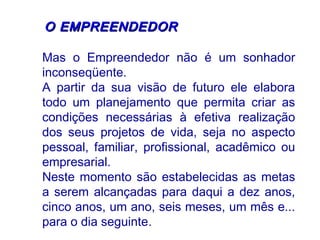 OO EEMMPPRREEEENNDDEEDDOORR 
Mas o Empreendedor não é um sonhador 
inconseqüente. 
A partir da sua visão de futuro ele elabora 
todo um planejamento que permita criar as 
condições necessárias à efetiva realização 
dos seus projetos de vida, seja no aspecto 
pessoal, familiar, profissional, acadêmico ou 
empresarial. 
Neste momento são estabelecidas as metas 
a serem alcançadas para daqui a dez anos, 
cinco anos, um ano, seis meses, um mês e... 
para o dia seguinte. 
 