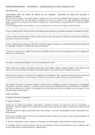 EMPREENDEDORISMO – ATIVIDADE 2 – FORMAR GRUPOS COM 5 PESSOAS CADA
ALUNOS (AS):_________________________________________________________________________________
JUNTAMENTE COM SEU GRUPO DE SÓCIOS DE SUA EMPRESA , RESPONDA ÀS PERGUNTAS EXPONDO A
OPINIÃO DO GRUPO.
Para dar início ao negócio, é necessário preparar a equipe com a qual você deverá trabalhar, além de preparar a produção, as
vendas e as finanças. Esses são, efetivamente, os primeiros passos do novo negócio. E isso exige planejamento. Evite alguns
perigos inerentes ao novo negócio. São situações inusitadas que o empreendedor novato pode enfrentar emcondições altamente
desfavoráveis.
1. Um bom empreendedor é autossuficiente, ou seja, você pode buscar o sucesso do seu negócio sozinho? Por quê?
________________________________________________________________________________________________________
________________________________________________________________________________________________________
2. Em seu negócio coletivo todas as decisões são tomadas apenas por uma pessoa de forma centralizada e controladora? Por quê?
________________________________________________________________________________________________________
________________________________________________________________________________________________________
3. Em sua empresa, cada funcionário recebeu instruções precisas sobre seus deveres no trabalho? Por quê? Qual é a importância
disso para o sucesso do seu negócio.
________________________________________________________________________________________________________
________________________________________________________________________________________________________
4. Em seu negócio apenas uma pessoa sabe tudo a respeito da empresa e as demais só acompanham? Por quê? Qual a importância
de compartilhar informações e participar das decisões da empresa?
________________________________________________________________________________________________________
________________________________________________________________________________________________________
5. O dono do negócio deve sempre estar alerta em seu trabalho? Por quê? Cite uma metodologia que pode ser utilizada para
melhorar esse monitoramento.
________________________________________________________________________________________________________
________________________________________________________________________________________________________
________________________________________________________________________________________________________
________________________________________________________________________________________________________
6.A empresa é uma extensão da família e de sua rede de amizades? Por quê?
________________________________________________________________________________________________________
________________________________________________________________________________________________________
7.Você é dono de um negócio, mas detesta acordar cedo, você é sempre o último a chegar na empresa e seus clientes vivem
falando que você não é uma pessoa simpática ou agradável comeles. O que pode acontecer? Justifique sua resposta.
________________________________________________________________________________________________________
________________________________________________________________________________________________________
8.Você possuium negócio e é você quem faz os pedidos de novas mercadorias. Mas você pede os produtos pensando no seu gosto
pessoal, não gosta de arriscar comnovas marcas e de fazer cursos na área do comércio. O que pode acontecer? Por quê?
________________________________________________________________________________________________________
________________________________________________________________________________________________________
________________________________________________________________________________________________________
9.No momento de montar ou dinamizar a empresa, é preciso juntar as qualidades pessoais ao conhecimento e às habilidades
necessárias no mundo dos negócios, e, sobretudo, contar com pessoas que também tenham esses conhecimentos e habilidades.
Para cada item abaixo, cite ao menos 4 características necessárias para que essa pessoa colabore com sua empresa ou suas
principais funções emseu negócio:
Equipe de Produção:
_______________________________________________________________________________________________
B- Equipe de Marketing e Propaganda:
_______________________________________________________________________________________________
C- Equipe de Finanças:
_______________________________________________________________________________________________
10.Além de seu próprio discernimento, conhecimento e experiência pessoal, você precisa do apoio de especialistas ou
organizações capazes de ajudá-lo em sua empreitada. De acordo com as características indique o profissional ou órgão que atua
nessa área.
A-Informa a respeito de impostos que incidem sobre suas atividades e como fazer seu planejamento tributário para reduzir custos
desnecessários.
B-Você deve consulta-lo antes de abrir ou de fazer alterações legais contratuais em seu negócio, antes de alugar instalações ou
para esclarecer questões legais.
C- têm bons conhecimentos sobre os negócios e os mercados e que podemajudar o empreendedor nas questões financeiras.
D- instituição feita para solucionar dúvidas como para dar indicações. Promovem, periodicamente, cursos e palestras sobre
assuntos relacionados comempreendimentos e empreendedores.
 