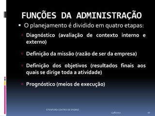 FUNÇÕES DA ADMINISTRAÇÃO
 O planejamento é dividido em quatro etapas:
  Diagnóstico (avaliação de contexto interno e
  externo)

  Definição da missão (razão de ser da empresa)

  Definição dos objetivos (resultados finais aos
  quais se dirige toda a atividade)

  Prognóstico (meios de execução)



           STENFORD CENTRO DE ENSINO
                                       13/8/2012    10
 