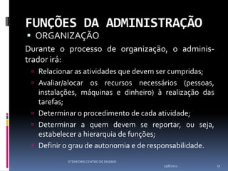 FUNÇÕES DA ADMINISTRAÇÃO
  ORGANIZAÇÃO
Durante o processo de organização, o adminis-
trador irá:
  Relacionar as atividades que devem ser cumpridas;
  Avaliar/alocar os recursos necessários (pessoas,
   instalações, máquinas e dinheiro) à realização das
   tarefas;
  Determinar o procedimento de cada atividade;
  Determinar a quem devem se reportar, ou seja,
   estabelecer a hierarquia de funções;
  Definir o grau de autonomia e de responsabilidade.

           STENFORD CENTRO DE ENSINO
                                        13/8/2012       11
 