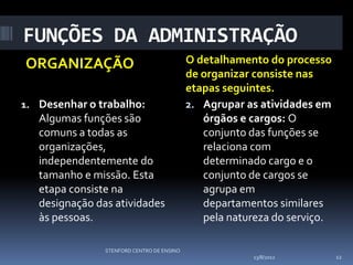 FUNÇÕES DA ADMINISTRAÇÃO
ORGANIZAÇÃO                                 O detalhamento do processo
                                            de organizar consiste nas
                                            etapas seguintes.
1. Desenhar o trabalho:                     2. Agrupar as atividades em
   Algumas funções são                         órgãos e cargos: O
   comuns a todas as                           conjunto das funções se
   organizações,                               relaciona com
   independentemente do                        determinado cargo e o
   tamanho e missão. Esta                      conjunto de cargos se
   etapa consiste na                           agrupa em
   designação das atividades                   departamentos similares
   às pessoas.                                 pela natureza do serviço.

                STENFORD CENTRO DE ENSINO
                                                         13/8/2012         12
 
