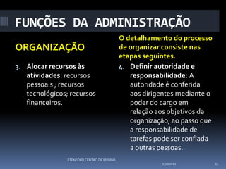FUNÇÕES DA ADMINISTRAÇÃO
                                           O detalhamento do processo
ORGANIZAÇÃO                                de organizar consiste nas
                                           etapas seguintes.
3. Alocar recursos às                      4. Definir autoridade e
   atividades: recursos                       responsabilidade: A
   pessoais ; recursos                        autoridade é conferida
   tecnológicos; recursos                     aos dirigentes mediante o
   financeiros.                               poder do cargo em
                                              relação aos objetivos da
                                              organização, ao passo que
                                              a responsabilidade de
                                              tarefas pode ser confiada
                                              a outras pessoas.
               STENFORD CENTRO DE ENSINO
                                                        13/8/2012         13
 