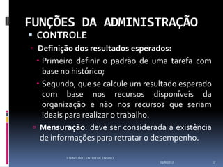 FUNÇÕES DA ADMINISTRAÇÃO
 CONTROLE
 Definição dos resultados esperados:
   Primeiro definir o padrão de uma tarefa com
    base no histórico;
   Segundo, que se calcule um resultado esperado
    com base nos recursos disponíveis da
    organização e não nos recursos que seriam
    ideais para realizar o trabalho.
  Mensuração: deve ser considerada a existência
   de informações para retratar o desempenho.

          STENFORD CENTRO DE ENSINO
                                      13/8/2012     17
 
