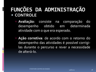 FUNÇÕES DA ADMINISTRAÇÃO
 CONTROLE
  Avaliação:  consiste na comparação do
  desempenho      obtido    em    determinada
  atividade com o que era esperado.

  Ação corretiva: de acordo com o retorno do
  desempenho das atividades é possível corrigi-
  las durante o percurso e rever a necessidade
  de alterá-lo.



         STENFORD CENTRO DE ENSINO
                                     13/8/2012    18
 