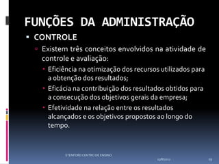 FUNÇÕES DA ADMINISTRAÇÃO
 CONTROLE
   Existem três conceitos envolvidos na atividade de
    controle e avaliação:
     Eficiência na otimização dos recursos utilizados para
      a obtenção dos resultados;
     Eficácia na contribuição dos resultados obtidos para
      a consecução dos objetivos gerais da empresa;
     Efetividade na relação entre os resultados
      alcançados e os objetivos propostos ao longo do
      tempo.


           STENFORD CENTRO DE ENSINO
                                          13/8/2012           19
 