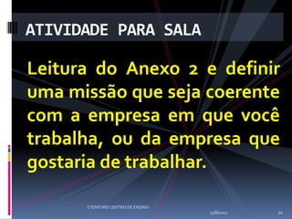 ATIVIDADE PARA SALA

Leitura do Anexo 2 e definir
uma missão que seja coerente
com a empresa em que você
trabalha, ou da empresa que
gostaria de trabalhar.

      STENFORD CENTRO DE ENSINO
                                  13/8/2012   20
 