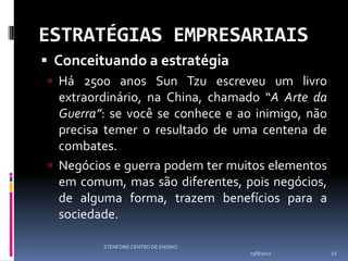 ESTRATÉGIAS EMPRESARIAIS
 Conceituando a estratégia
 Há 2500 anos Sun Tzu escreveu um livro
  extraordinário, na China, chamado “A Arte da
  Guerra”: se você se conhece e ao inimigo, não
  precisa temer o resultado de uma centena de
  combates.
 Negócios e guerra podem ter muitos elementos
  em comum, mas são diferentes, pois negócios,
  de alguma forma, trazem benefícios para a
  sociedade.

         STENFORD CENTRO DE ENSINO
                                     13/8/2012    22
 
