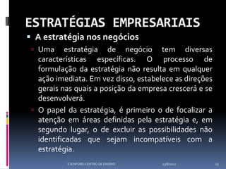 ESTRATÉGIAS EMPRESARIAIS
 A estratégia nos negócios
  Uma      estratégia de negócio tem diversas
   características específicas. O processo de
   formulação da estratégia não resulta em qualquer
   ação imediata. Em vez disso, estabelece as direções
   gerais nas quais a posição da empresa crescerá e se
   desenvolverá.
  O papel da estratégia, é primeiro o de focalizar a
   atenção em áreas definidas pela estratégia e, em
   segundo lugar, o de excluir as possibilidades não
   identificadas que sejam incompatíveis com a
   estratégia.
           STENFORD CENTRO DE ENSINO   13/8/2012         23
 