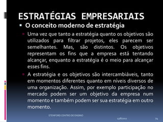 ESTRATÉGIAS EMPRESARIAIS
 O conceito moderno de estratégia
  Uma vez que tanto a estratégia quanto os objetivos são
   utilizados para filtrar projetos, eles parecem ser
   semelhantes. Mas, são distintos. Os objetivos
   representam os fins que a empresa está tentando
   alcançar, enquanto a estratégia é o meio para alcançar
   esses fins.
  A estratégia e os objetivos são intercambiáveis, tanto
   em momentos diferentes quanto em níveis diversos de
   uma organização. Assim, por exemplo participação no
   mercado podem ser um objetivo da empresa num
   momento e também podem ser sua estratégia em outro
   momento.
            STENFORD CENTRO DE ENSINO
                                         13/8/2012          24
 
