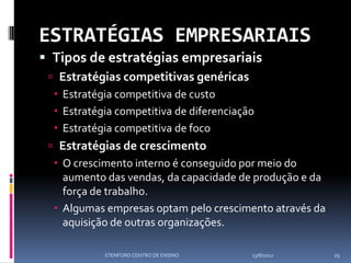 ESTRATÉGIAS EMPRESARIAIS
 Tipos de estratégias empresariais
  Estratégias competitivas genéricas
   Estratégia competitiva de custo
   Estratégia competitiva de diferenciação
   Estratégia competitiva de foco
  Estratégias de crescimento
   O crescimento interno é conseguido por meio do
    aumento das vendas, da capacidade de produção e da
    força de trabalho.
   Algumas empresas optam pelo crescimento através da
    aquisição de outras organizações.

            STENFORD CENTRO DE ENSINO     13/8/2012      25
 