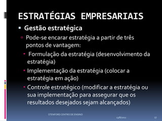 ESTRATÉGIAS EMPRESARIAIS
 Gestão estratégica
 Pode-se encarar estratégia a partir de três
  pontos de vantagem:
  Formulação da estratégia (desenvolvimento da
   estratégia)
  Implementação da estratégia (colocar a
   estratégia em ação)
  Controle estratégico (modificar a estratégia ou
   sua implementação para assegurar que os
   resultados desejados sejam alcançados)
          STENFORD CENTRO DE ENSINO
                                      13/8/2012      27
 