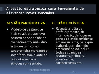 A gestão estratégica como ferramenta de
alavancar novos mercados

GESTÃO PARTICIPATIVA:                     GESTÃO HOLÍSTICA:
 Modelo de gestão que                     Resgata a idéia de
  mais se adapta ao novo                    entrelaçamento, de
                                            interligação, de todas as
  homem da sociedade do                     partes do meio ambiente
  conhecimento, indivíduo                   em um sistema, para que
  este que tem como                         a abordagem do meio
  característica marcante o                 ambiente possa incluir
                                            todas as variáveis,
  inconformismo diante de                   históricas, políticas,
  respostas vagas e                         econômicas,
  atitudes sem sentido.                     socioculturais etc.
              STENFORD CENTRO DE ENSINO
                                                      13/8/2012         3
 