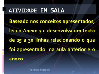 ATIVIDADE EM SALA
Baseado nos conceitos apresentados,
leia o Anexo 3 e desenvolva um texto
de 25 a 30 linhas relacionando o que
foi apresentado na aula anterior e o
anexo.
         STENFORD CENTRO DE ENSINO
                                     13/8/2012   30
 