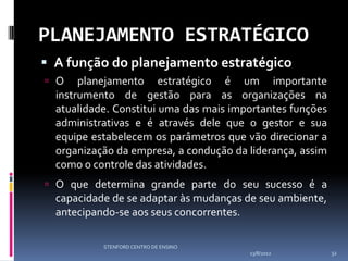 PLANEJAMENTO ESTRATÉGICO
 A função do planejamento estratégico
 O    planejamento estratégico é um importante
  instrumento de gestão para as organizações na
  atualidade. Constitui uma das mais importantes funções
  administrativas e é através dele que o gestor e sua
  equipe estabelecem os parâmetros que vão direcionar a
  organização da empresa, a condução da liderança, assim
  como o controle das atividades.
 O que determina grande parte do seu sucesso é a
  capacidade de se adaptar às mudanças de seu ambiente,
  antecipando-se aos seus concorrentes.

           STENFORD CENTRO DE ENSINO
                                        13/8/2012          32
 