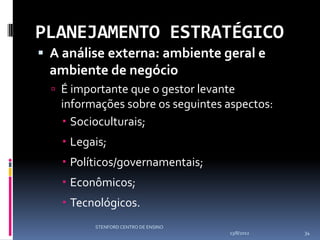 PLANEJAMENTO ESTRATÉGICO
 A análise externa: ambiente geral e
 ambiente de negócio
   É importante que o gestor levante
   informações sobre os seguintes aspectos:
    Socioculturais;
     Legais;
     Políticos/governamentais;
     Econômicos;
     Tecnológicos.
          STENFORD CENTRO DE ENSINO
                                      13/8/2012   34
 
