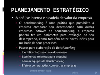 PLANEJAMENTO ESTRATÉGICO
 A análise interna e a cadeia de valor da empresa
   O benchmarking é uma prática que possibilita à
    empresa comparar seu desempenho com outras
    empresas. Através do benchmarking, a empresa
    poderá ter um parâmetro para avaliação do seu
    desempenho, como também obter novas idéias para
    melhoria de seus processos.
   Passos para elaboração do Benchmarking
       Identificar fatores-chave do sucesso
       Escolher as empresas para pesquisa
       Formar equipes de Benchmarking
       Efetuar comparações com outras empresas
             STENFORD CENTRO DE ENSINO
                                           13/8/2012   36
 