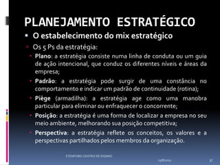 PLANEJAMENTO ESTRATÉGICO
 O estabelecimento do mix estratégico
 Os 5 Ps da estratégia:
  Plano: a estratégia consiste numa linha de conduta ou um guia
   de ação intencional, que conduz os diferentes níveis e áreas da
   empresa;
  Padrão: a estratégia pode surgir de uma constância no
   comportamento e indicar um padrão de continuidade (rotina);
  Piège (armadilha): a estratégia age como uma manobra
   particular para eliminar ou enfraquecer o concorrente;
  Posição: a estratégia é uma forma de localizar a empresa no seu
   meio ambiente, melhorando sua posição competitiva;
  Perspectiva: a estratégia reflete os conceitos, os valores e a
   perspectivas partilhados pelos membros da organização.

              STENFORD CENTRO DE ENSINO
                                                13/8/2012            37
 