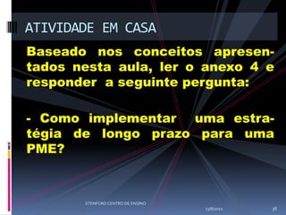 ATIVIDADE EM CASA
Baseado nos conceitos apresen-
tados nesta aula, ler o anexo 4 e
responder a seguinte pergunta:

- Como implementar uma estra-
tégia de longo prazo para uma
PME?



       STENFORD CENTRO DE ENSINO
                                   13/8/2012   38
 