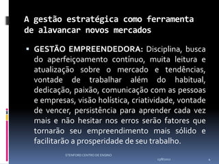 A gestão estratégica como ferramenta
de alavancar novos mercados

 GESTÃO EMPREENDEDORA: Disciplina, busca
  do aperfeiçoamento contínuo, muita leitura e
  atualização sobre o mercado e tendências,
  vontade de trabalhar além do habitual,
  dedicação, paixão, comunicação com as pessoas
  e empresas, visão holística, criatividade, vontade
  de vencer, persistência para aprender cada vez
  mais e não hesitar nos erros serão fatores que
  tornarão seu empreendimento mais sólido e
  facilitarão a prosperidade de seu trabalho.
           STENFORD CENTRO DE ENSINO
                                       13/8/2012       4
 