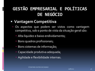 GESTÃO EMPRESARIAL E POLÍTICAS
           DE NEGÓCIO
 Vantagem Competitiva
 Os aspectos que podem ser vistos como vantagem
  competitiva, sob o ponto de vista da situação geral são:
   Alta liquidez e baixo endividamento;
   Bons quadros profissionais;
   Bons sistemas de informação;
   Capacidade produtiva adequada;
   Agilidade e flexibilidade internas.

            STENFORD CENTRO DE ENSINO
                                           13/8/2012         40
 