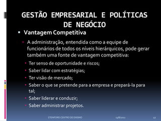 GESTÃO EMPRESARIAL E POLÍTICAS
           DE NEGÓCIO
 Vantagem Competitiva
  A administração, entendida como a equipe de
      funcionários de todos os níveis hierárquicos, pode gerar
      também uma fonte de vantagem competitiva:
   Ter senso de oportunidade e riscos;
   Saber lidar com estratégias;
   Ter visão de mercado;
   Saber o que se pretende para a empresa e prepará-la para
    tal;
   Saber liderar e conduzir;
   Saber administrar projetos.

               STENFORD CENTRO DE ENSINO      13/8/2012          41
 