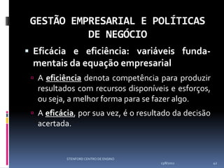 GESTÃO EMPRESARIAL E POLÍTICAS
           DE NEGÓCIO
 Eficácia e eficiência: variáveis funda-
 mentais da equação empresarial
  A eficiência denota competência para produzir
  resultados com recursos disponíveis e esforços,
  ou seja, a melhor forma para se fazer algo.
  A eficácia, por sua vez, é o resultado da decisão
  acertada.


           STENFORD CENTRO DE ENSINO
                                       13/8/2012       42
 
