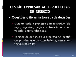 GESTÃO EMPRESARIAL E POLÍTICAS
          DE NEGÓCIO
 Questões críticas na tomada de decisões
   Durante todo o processo administrativo (pla-
   nejar, organizar, dirigir e controlar) somos con-
   vocados a tomar decisões.

   Tomada de decisões é o processo de identifi-
   car problemas e oportunidades e, nesse con-
   texto, resolvê-los.


          STENFORD CENTRO DE ENSINO
                                      13/8/2012        43
 