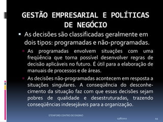 GESTÃO EMPRESARIAL E POLÍTICAS
           DE NEGÓCIO
 As decisões são classificadas geralmente em
  dois tipos: programadas e não-programadas.
  As   programadas envolvem situações com uma
   freqüência que torna possível desenvolver regras de
   decisão aplicáveis no futuro. É útil para a elaboração de
   manuais de processos e de áreas.
  As decisões não-programadas acontecem em resposta a
   situações singulares. A conseqüência do desconhe-
   cimento da situação faz com que essas decisões sejam
   pobres de qualidade e desestruturadas, trazendo
   conseqüências indesejáveis para a organização.
            STENFORD CENTRO DE ENSINO
                                           13/8/2012           44
 