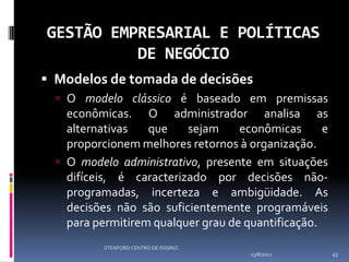 GESTÃO EMPRESARIAL E POLÍTICAS
          DE NEGÓCIO
 Modelos de tomada de decisões
   O modelo clássico é baseado em premissas
    econômicas. O administrador analisa as
    alternativas   que    sejam     econômicas      e
    proporcionem melhores retornos à organização.
   O modelo administrativo, presente em situações
    difíceis, é caracterizado por decisões não-
    programadas, incerteza e ambigüidade. As
    decisões não são suficientemente programáveis
    para permitirem qualquer grau de quantificação.
           STENFORD CENTRO DE ENSINO
                                       13/8/2012        45
 