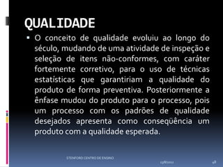 QUALIDADE
 O conceito de qualidade evoluiu ao longo do
  século, mudando de uma atividade de inspeção e
  seleção de itens não-conformes, com caráter
  fortemente corretivo, para o uso de técnicas
  estatísticas que garantiriam a qualidade do
  produto de forma preventiva. Posteriormente a
  ênfase mudou do produto para o processo, pois
  um processo com os padrões de qualidade
  desejados apresenta como conseqüência um
  produto com a qualidade esperada.

          STENFORD CENTRO DE ENSINO
                                      13/8/2012    48
 