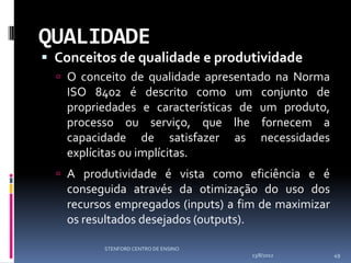 QUALIDADE
 Conceitos de qualidade e produtividade
   O conceito de qualidade apresentado na Norma
   ISO 8402 é descrito como um           conjunto de
   propriedades e características de     um produto,
   processo ou serviço, que lhe          fornecem a
   capacidade de satisfazer as           necessidades
   explícitas ou implícitas.
   A produtividade é vista como eficiência e é
   conseguida através da otimização do uso dos
   recursos empregados (inputs) a fim de maximizar
   os resultados desejados (outputs).

          STENFORD CENTRO DE ENSINO
                                      13/8/2012         49
 