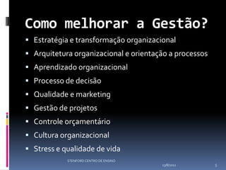 Como melhorar a Gestão?
 Estratégia e transformação organizacional
 Arquitetura organizacional e orientação a processos
 Aprendizado organizacional
 Processo de decisão
 Qualidade e marketing
 Gestão de projetos
 Controle orçamentário
 Cultura organizacional
 Stress e qualidade de vida
            STENFORD CENTRO DE ENSINO
                                        13/8/2012       5
 