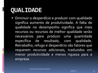 QUALIDADE
 Diminuir o desperdício e produzir com qualidade
  significa aumento de produtividade. A falta de
  qualidade no desempenho significa que mais
  recursos ou recursos de melhor qualidade serão
  necessários para produzir uma quantidade
  específica de resultado, com qualidade.
  Retrabalho, refugo e desperdício são fatores que
  requerem recursos adicionais, traduzidos em
  menor produtividade e menos riqueza para a
  empresa.

          STENFORD CENTRO DE ENSINO
                                      13/8/2012      50
 