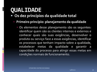 QUALIDADE
 Os dez princípios da qualidade total
  Primeiro princípio: planejamento da qualidade
    Os elementos desse planejamento são os seguintes:
     identificar quem são os clientes internos e externos e
     conhecer quais são suas exigências, desenvolver o
     produto ou serviço face a essas exigências, identificar
     os processos que tenham impacto sobre a qualidade,
     estabelecer metas da qualidade e garantir a
     capacidade do processo para atingir essas metas em
     condições normais de funcionamento.



            STENFORD CENTRO DE ENSINO
                                           13/8/2012           51
 