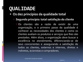 QUALIDADE
 Os dez princípios da qualidade total
   Segundo princípio: total satisfação do cliente
     Os clientes são a razão de existir de uma
      organização, e o primeiro passo da qualidade é
      conhecer as necessidades dos clientes e como os
      clientes avaliam os produtos e serviços que lhes são
      prestados. Além disso, a organização deve buscar a
      excelência no atendimento, diferenciando-se de
      seus concorrentes e assegurando a satisfação de
      todos os clientes, externos e internos, diretos e
      indiretos, acionistas e compradores.

           STENFORD CENTRO DE ENSINO
                                         13/8/2012           52
 