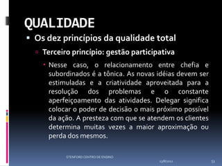 QUALIDADE
 Os dez princípios da qualidade total
   Terceiro princípio: gestão participativa
     Nesse caso, o relacionamento entre chefia e
      subordinados é a tônica. As novas idéias devem ser
      estimuladas e a criatividade aproveitada para a
      resolução dos problemas e o constante
      aperfeiçoamento das atividades. Delegar significa
      colocar o poder de decisão o mais próximo possível
      da ação. A presteza com que se atendem os clientes
      determina muitas vezes a maior aproximação ou
      perda dos mesmos.

           STENFORD CENTRO DE ENSINO
                                        13/8/2012          53
 