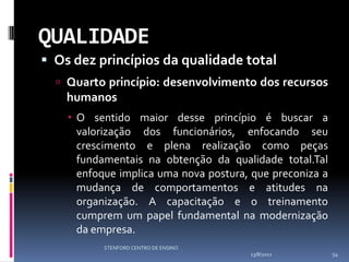 QUALIDADE
 Os dez princípios da qualidade total
   Quarto princípio: desenvolvimento dos recursos
    humanos
     O sentido maior desse princípio é buscar a
      valorização dos funcionários, enfocando seu
      crescimento e plena realização como peças
      fundamentais na obtenção da qualidade total.Tal
      enfoque implica uma nova postura, que preconiza a
      mudança de comportamentos e atitudes na
      organização. A capacitação e o treinamento
      cumprem um papel fundamental na modernização
      da empresa.
           STENFORD CENTRO DE ENSINO
                                       13/8/2012          54
 