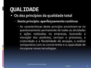 QUALIDADE
 Os dez princípios da qualidade total
   Sexto princípio: aperfeiçoamento contínuo
     As características deste princípio encontram-se no
      questionamento permanente de todas as atividades
      e ações realizadas na empresas, buscando a
      inovação dos produtos, serviços e processos, a
      criatividade e a flexibilidade de atuação, a análise
      comparativa com os concorrentes e a capacidade de
      incorporar novas tecnologias.




           STENFORD CENTRO DE ENSINO
                                         13/8/2012           57
 
