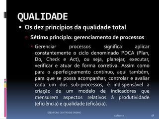 QUALIDADE
 Os dez princípios da qualidade total
   Sétimo princípio: gerenciamento de processos
     Gerenciar        processos        significa aplicar
      constantemente o ciclo denominado PDCA (Plan,
      Do, Check e Act), ou seja, planejar, executar,
      verificar e atuar de forma corretiva. Assim como
      para o aperfeiçoamento contínuo, aqui também,
      para que se possa acompanhar, controlar e avaliar
      cada um dos sub-processos, é indispensável a
      criação de um modelo de indicadores que
      mensurem aspectos relativos à produtividade
      (eficiência) e qualidade (eficácia).
           STENFORD CENTRO DE ENSINO
                                         13/8/2012          58
 