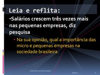 Leia e reflita:
•Salários crescem três vezes mais
nas pequenas empresas, diz
pesquisa
 • Na sua opinião, qual a importância das
   micro e pequenas empresas na
   sociedade brasileira.


        STENFORD CENTRO DE ENSINO
                                    13/8/2012   6
 