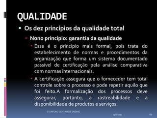QUALIDADE
 Os dez princípios da qualidade total
   Nono princípio: garantia da qualidade
     Esse é o princípio mais formal, pois trata do
      estabelecimento de normas e procedimentos da
      organização que forma um sistema documentado
      passível de certificação pela análise comparativa
      com normas internacionais.
     A certificação assegura que o fornecedor tem total
      controle sobre o processo e pode repetir aquilo que
      foi feito.A formalização dos processos deve
      assegurar, portanto, a rastreabilidade e a
      disponibilidade de produtos e serviços.
           STENFORD CENTRO DE ENSINO
                                         13/8/2012          60
 