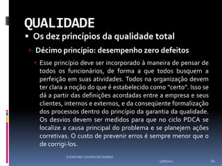 QUALIDADE
 Os dez princípios da qualidade total
 Décimo princípio: desempenho zero defeitos
   Esse princípio deve ser incorporado à maneira de pensar de
    todos os funcionários, de forma a que todos busquem a
    perfeição em suas atividades. Todos na organização devem
    ter clara a noção do que é estabelecido como “certo”. Isso se
    dá a partir das definições acordadas entre a empresa e seus
    clientes, internos e externos, e da conseqüente formalização
    dos processos dentro do princípio da garantia da qualidade.
    Os desvios devem ser medidos para que no ciclo PDCA se
    localize a causa principal do problema e se planejem ações
    corretivas. O custo de prevenir erros é sempre menor que o
    de corrigi-los.
             STENFORD CENTRO DE ENSINO
                                               13/8/2012            61
 