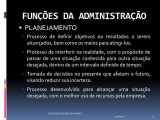 FUNÇÕES DA ADMINISTRAÇÃO
 PLANEJAMENTO
 Processo de definir objetivos ou resultados a serem
  alcançados, bem como os meios para atingi-los.
 Processo de interferir na realidade, com o propósito de
  passar de uma situação conhecida para outra situação
  desejada, dentro de um intervalo definido de tempo.
 Tomada de decisões no presente que afetam o futuro,
  visando reduzir sua incerteza.
 Processo desenvolvido para alcançar uma situação
  desejada, com o melhor uso de recursos pela empresa.


           STENFORD CENTRO DE ENSINO
                                         13/8/2012          9
 