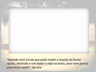 "Quando você escuta que pode mudar o mundo de forma
rápida, divertida e sem botar a mão no bolso, para mim parece
uma ótima opção", diz Leo.
 