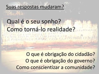 Suas respostas mudaram?

Qual é o seu sonho?
Como torná-lo realidade?


       O que é obrigação do cidadão?
       O que é obrigação do governo?
    Como conscientizar a comunidade?
 