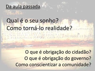 Da aula passada:

Qual é o seu sonho?
Como torná-lo realidade?


       O que é obrigação do cidadão?
       O que é obrigação do governo?
    Como conscientizar a comunidade?
 