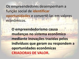 Os empreendedores desempenham a
função social de identificar
oportunidades e convertê-las em valores
econômicos.

   O empreendedorismo causa
   mudanças no sistema econômico
   mediante inovações trazidas pelos
   indivíduos que geram ou respondem a
   oportunidades econômicas
   CRIADORAS DE VALOR.
 