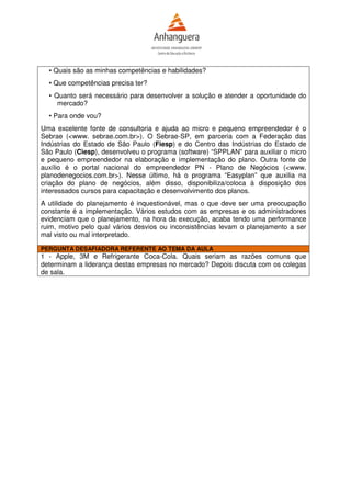 • Quais são as minhas competências e habilidades?
  • Que competências precisa ter?
  • Quanto será necessário para desenvolver a solução e atender a oportunidade do
     mercado?
  • Para onde vou?
Uma excelente fonte de consultoria e ajuda ao micro e pequeno empreendedor é o
Sebrae (<www. sebrae.com.br>). O Sebrae-SP, em parceria com a Federação das
Indústrias do Estado de São Paulo (Fiesp) e do Centro das Indústrias do Estado de
São Paulo (Ciesp), desenvolveu o programa (software) “SPPLAN” para auxiliar o micro
e pequeno empreendedor na elaboração e implementação do plano. Outra fonte de
auxílio é o portal nacional do empreendedor PN - Plano de Negócios (<www.
planodenegocios.com.br>). Nesse último, há o programa “Easyplan” que auxilia na
criação do plano de negócios, além disso, disponibiliza/coloca à disposição dos
interessados cursos para capacitação e desenvolvimento dos planos.
A utilidade do planejamento é inquestionável, mas o que deve ser uma preocupação
constante é a implementação. Vários estudos com as empresas e os administradores
evidenciam que o planejamento, na hora da execução, acaba tendo uma performance
ruim, motivo pelo qual vários desvios ou inconsistências levam o planejamento a ser
mal visto ou mal interpretado.

PERGUNTA DESAFIADORA REFERENTE AO TEMA DA AULA
1 - Apple, 3M e Refrigerante Coca-Cola. Quais seriam as razões comuns que
determinam a liderança destas empresas no mercado? Depois discuta com os colegas
de sala.
 