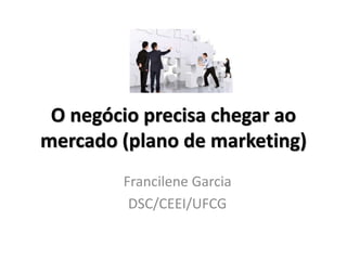 O negócio precisa chegar ao
mercado (plano de marketing)
Francilene Garcia
DSC/CEEI/UFCG
 